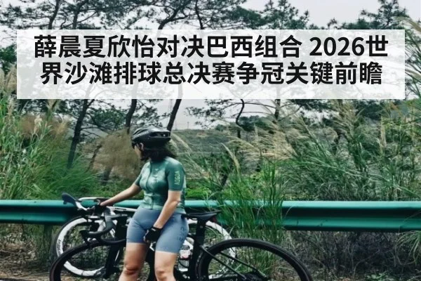 薛晨夏欣怡对决巴西组合 2026世界沙滩排球总决赛争冠关键前瞻